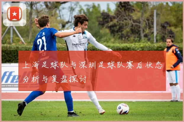 上海足球队与深圳足球队赛后状态分析与复盘探讨