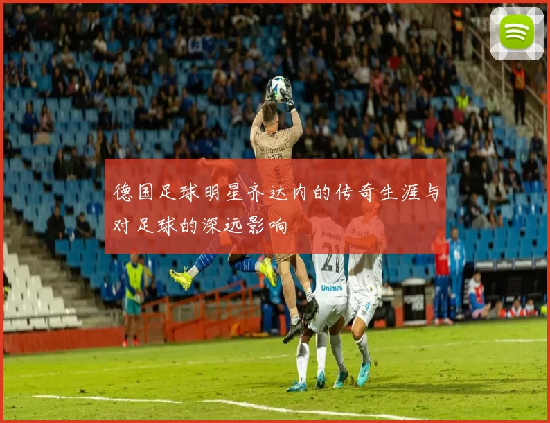 德国足球明星齐达内的传奇生涯与对足球的深远影响