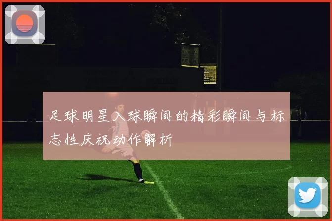 足球明星入球瞬间的精彩瞬间与标志性庆祝动作解析