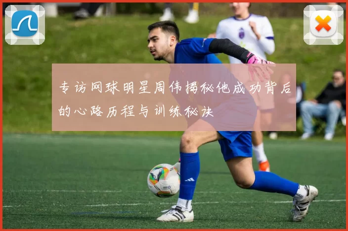 专访网球明星周伟揭秘他成功背后的心路历程与训练秘诀