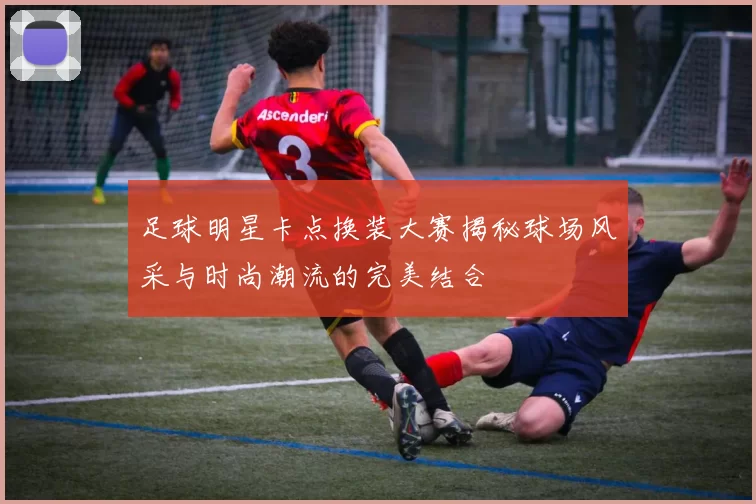 足球明星卡点换装大赛揭秘球场风采与时尚潮流的完美结合