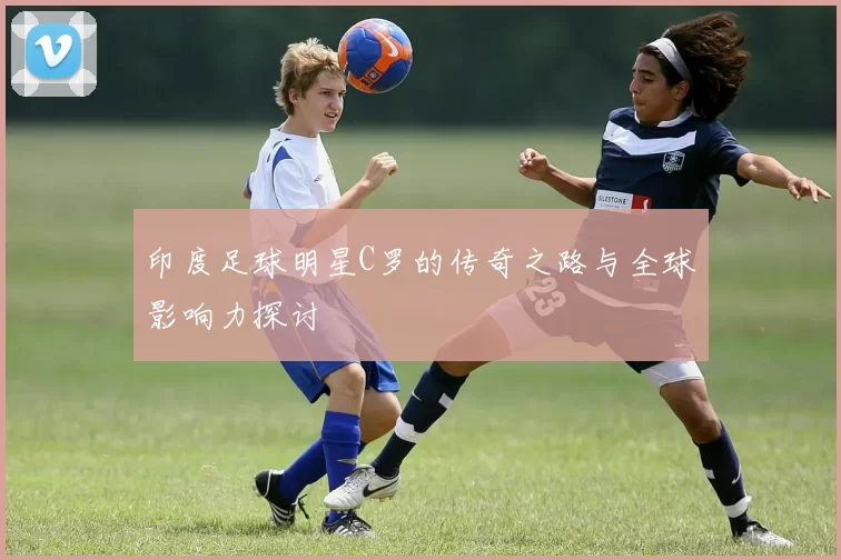 印度足球明星C罗的传奇之路与全球影响力探讨