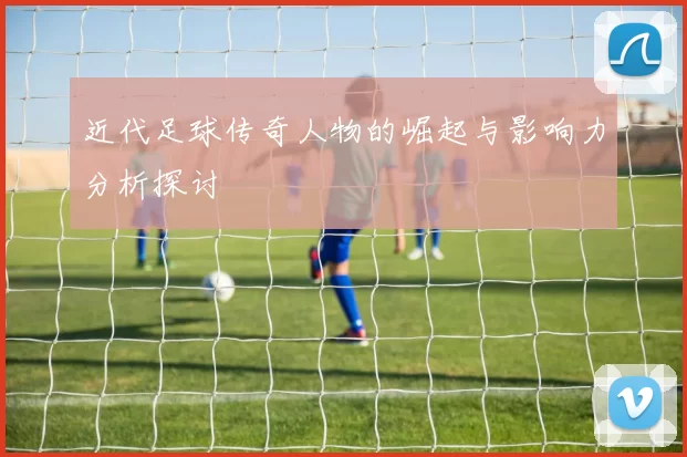 近代足球传奇人物的崛起与影响力分析探讨