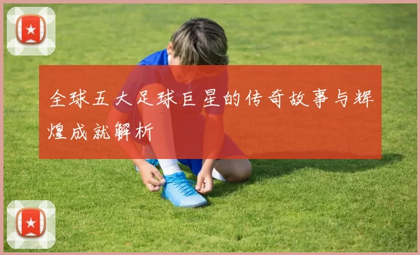 全球五大足球巨星的传奇故事与辉煌成就解析