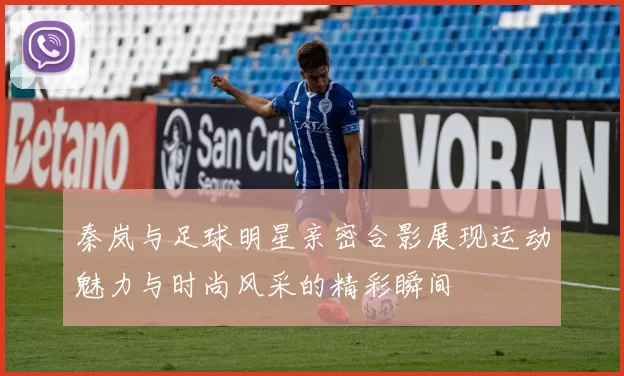 秦岚与足球明星亲密合影展现运动魅力与时尚风采的精彩瞬间