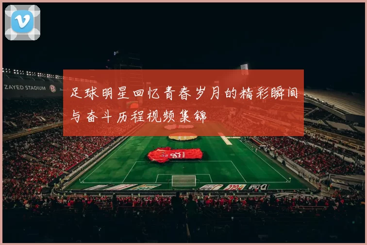 足球明星回忆青春岁月的精彩瞬间与奋斗历程视频集锦