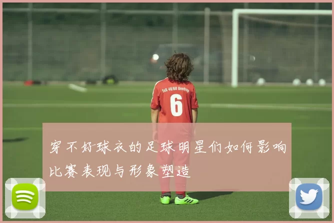 穿不好球衣的足球明星们如何影响比赛表现与形象塑造